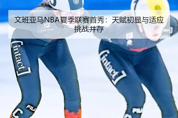 文班亚马NBA夏季联赛首秀：天赋初显与适应挑战并存