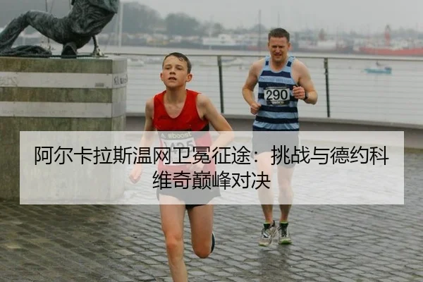 阿尔卡拉斯温网卫冕征途：挑战与德约科维奇巅峰对决