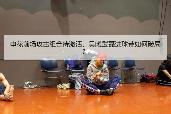 申花前场攻击组合待激活，吴曦武磊进球荒如何破局？