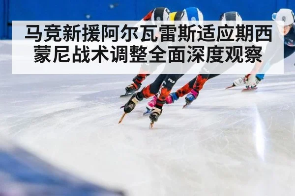 马竞新援阿尔瓦雷斯适应期西蒙尼战术调整全面深度观察